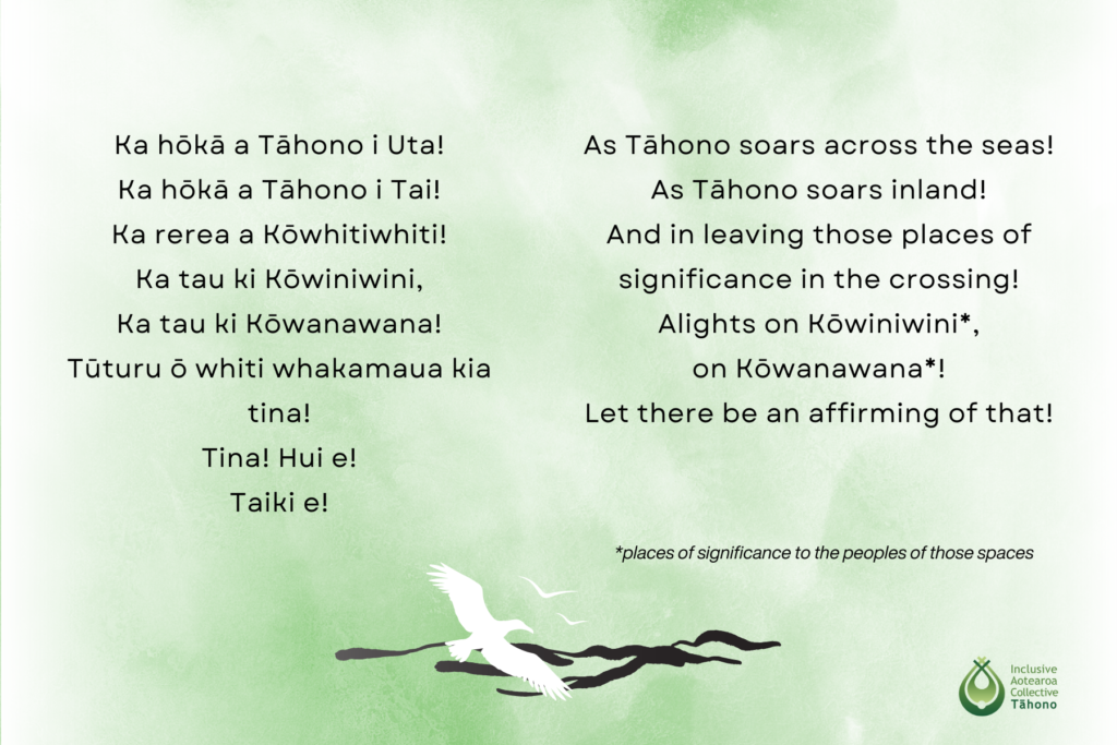 As Tāhono soars across the seas As Tāhono soars inland And in leaving those places of significance in the Crossing Alights on Kōwiniwini, on Kōwanawana (places of significance to the peoples of those spaces) Let there be an affirming of that